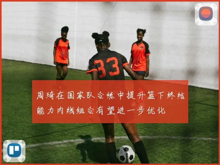 周琦在国家队合练中提升篮下终结能力内线组合有望进一步优化