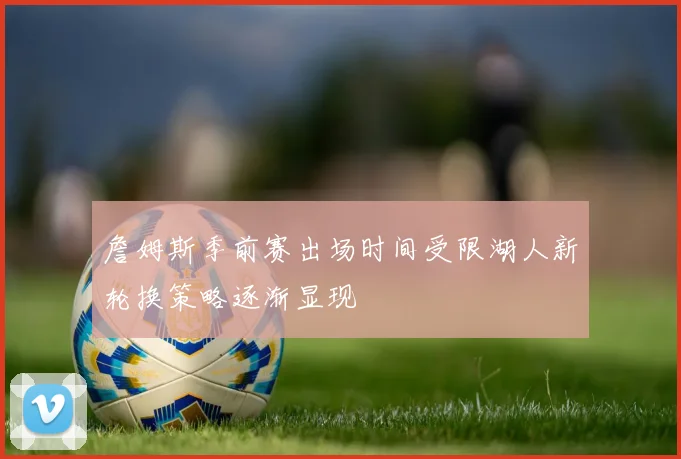詹姆斯季前赛出场时间受限湖人新轮换策略逐渐显现