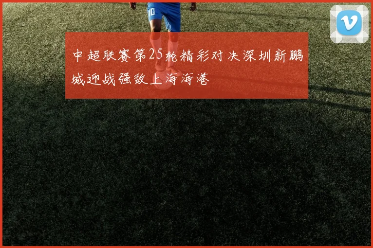 中超联赛第25轮精彩对决深圳新鹏城迎战强敌上海海港