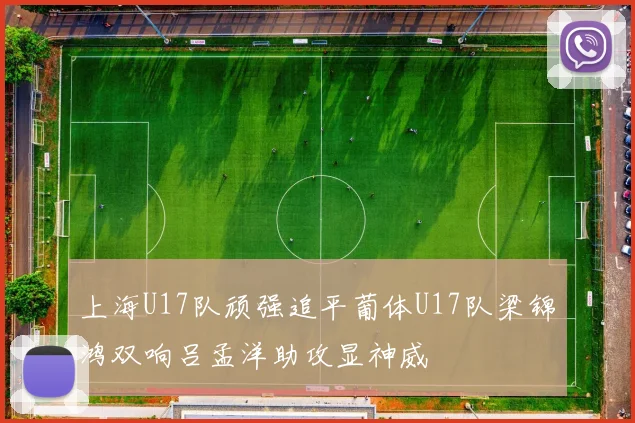上海U17队顽强追平葡体U17队梁锦鸿双响吕孟洋助攻显神威